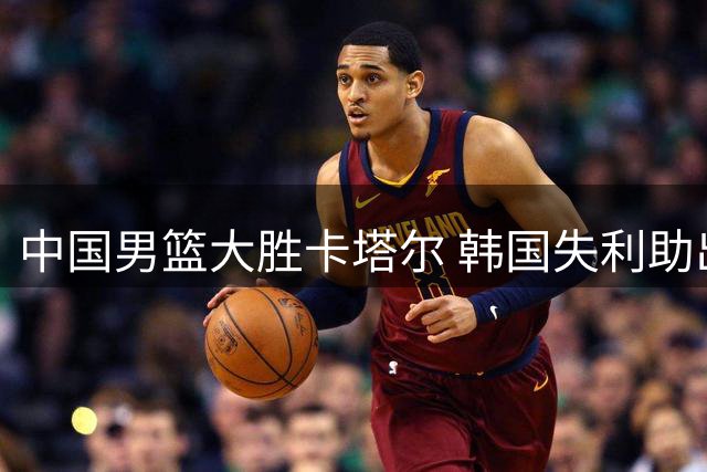 中国男篮大胜卡塔尔 韩国失利助出线形势向好