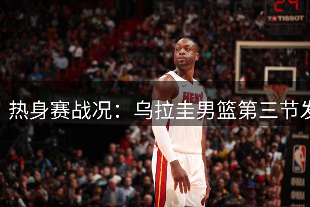热身赛战况：乌拉圭男篮第三节发力扩大优势
