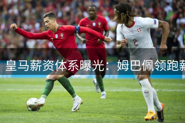 皇马薪资体系曝光：姆巴佩领跑薪酬榜 巴西双子星跻身顶薪梯队