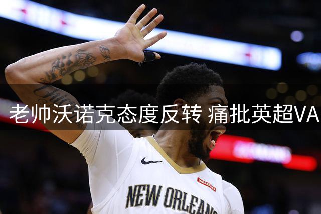 老帅沃诺克态度反转 痛批英超VAR与裁判水平