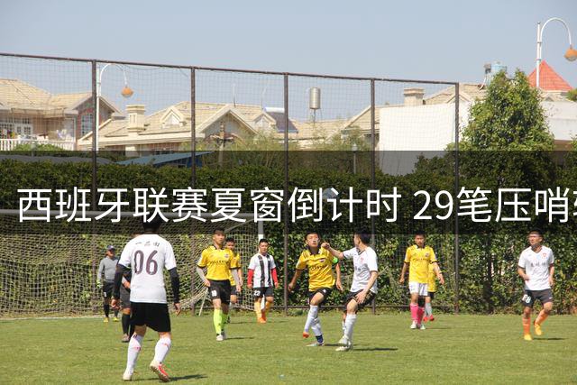 西班牙联赛夏窗倒计时 29笔压哨转会蓄势待发