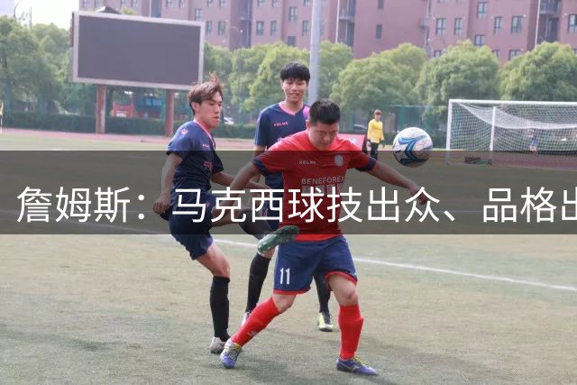 詹姆斯：马克西球技出众、品格出彩，他是真的热爱篮球