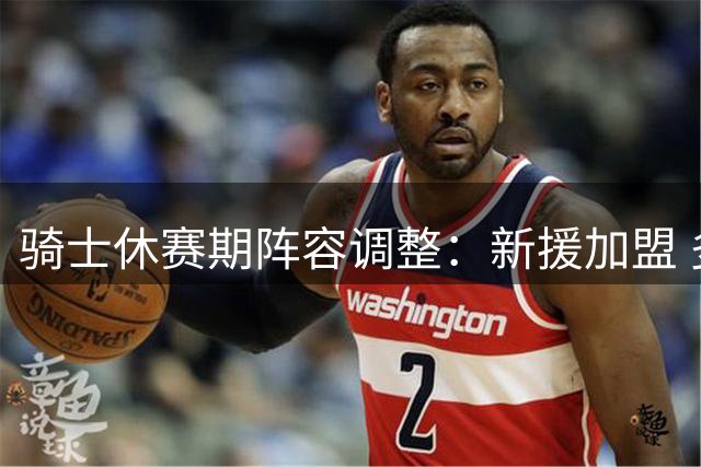 骑士休赛期阵容调整：新援加盟 多名球员离队